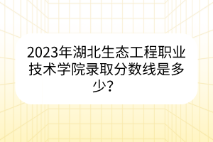 2023年湖北生態(tài)工程職業(yè)技術(shù)學(xué)院錄取分?jǐn)?shù)線是多少？