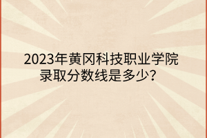 2023年黃岡科技職業(yè)學院錄取分數(shù)線是多少？