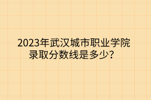 2023年武漢城市職業(yè)學(xué)院錄取分?jǐn)?shù)線是多少