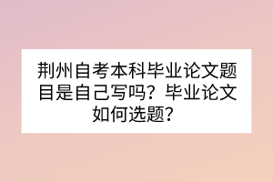 荊州自考本科畢業(yè)論文題目是自己寫嗎？畢業(yè)論文如何選題？