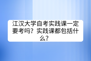 江漢大學(xué)自考實踐課一定要考嗎？實踐課都包括什么？