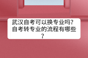 武漢自考可以換專業(yè)嗎？自考轉(zhuǎn)專業(yè)的流程有哪些？