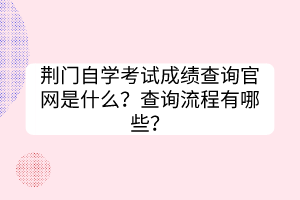 荊門自學(xué)考試成績(jī)查詢官網(wǎng)是什么？查詢流程有哪些？