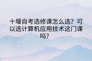 十堰自考選修課怎么選？可以選計算機(jī)應(yīng)用技術(shù)這門課嗎？