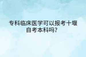 專科臨床醫(yī)學(xué)可以報考十堰自考本科嗎？