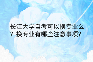 長江大學(xué)自考可以換專業(yè)么？換專業(yè)有哪些注意事項？