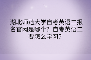 湖北師范大學自考英語二報名官網是哪個？自考英語二要怎么學習？