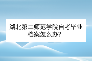 湖北第二師范學(xué)院自考畢業(yè)檔案怎么辦？