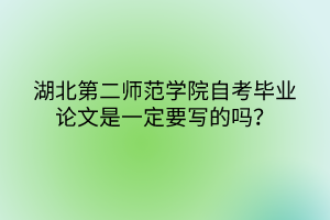 湖北第二師范學(xué)院自考畢業(yè)論文是一定要寫的嗎？