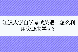 江漢大學自學考試英語二怎么利用資源來學習？