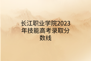 長(zhǎng)江職業(yè)學(xué)院2023年技能高考錄取分?jǐn)?shù)線