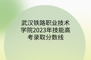 武漢鐵路職業(yè)技術(shù)學院2023年技能高考錄取分數(shù)線