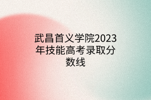 武昌首義學(xué)院2023年技能高考錄取分?jǐn)?shù)線