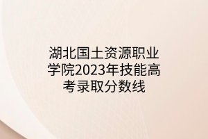 湖北國(guó)土資源職業(yè)學(xué)院2023年技能高考錄取分?jǐn)?shù)線