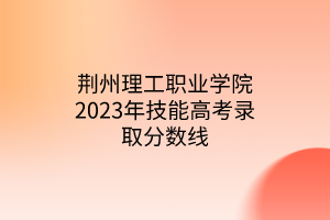 荊州理工職業(yè)學院2023年技能高考錄取分數線