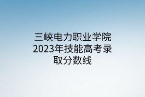 三峽電力職業(yè)學院2023年技能高考錄取分數(shù)線