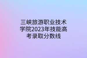 三峽旅游職業(yè)技術(shù)學(xué)院2023年技能高考錄取分?jǐn)?shù)線