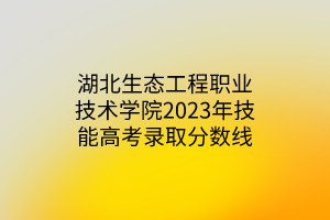 湖北生態(tài)工程職業(yè)技術(shù)學(xué)院2023年技能高考錄取分數(shù)線