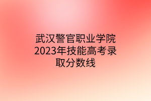 武漢警官職業(yè)學(xué)院2023年技能高考錄取分?jǐn)?shù)線