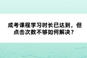 成考課程學(xué)習(xí)時(shí)長已達(dá)到，但點(diǎn)擊次數(shù)不夠如何解決？