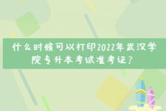 什么時候可以打印2022年武漢學院專升本考試準考證？