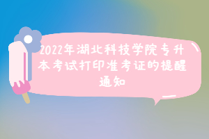 2022年湖北科技學院專升本考試打印準考證的提醒通知