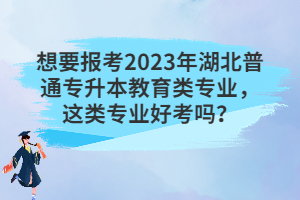 想要報(bào)考2023年湖北普通專升本教育類專業(yè)，這類專業(yè)好考嗎？