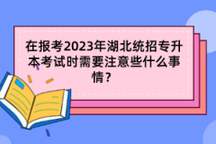 在報考2023年湖北統(tǒng)招專升本考試時需要注意些什么事情？