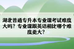 湖北普通專升本專業(yè)課考試難度大嗎？專業(yè)課跟英語相比哪個難度更大？