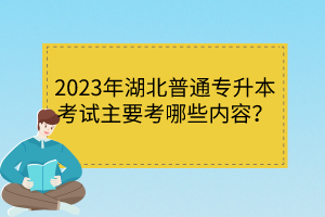 2023年湖北普通專升本考試主要考哪些內(nèi)容？