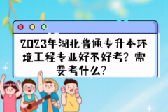 2023年湖北普通專升本環(huán)境工程專業(yè)好不好考？需要考什么？