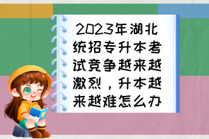 2023年湖北統(tǒng)招專升本考試競(jìng)爭(zhēng)越來(lái)越激烈，升本越來(lái)越難怎么辦？
