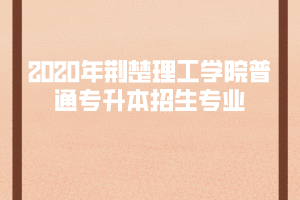 2020年荊楚理工學院普通專升本招生專業(yè)