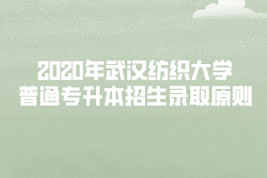 2020年武漢紡織大學普通專升本招生錄取原則