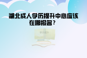 湖北成人學(xué)歷提升中心應(yīng)該在哪報(bào)名