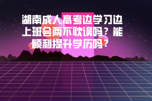 湖南成人高考邊學(xué)習(xí)邊上班會(huì)兩不耽誤嗎能順利提升學(xué)歷嗎