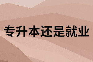 普通專升本和就業(yè)之間應(yīng)該怎么選？升本不是逃避工作