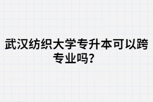 武漢紡織大學(xué)專升本可以跨專業(yè)嗎？選專業(yè)時(shí)要注意那幾點(diǎn)？