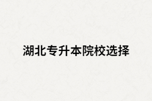 湖北全日制專升本院校有哪些？又該如何選擇？