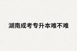 湖南成考專升本難嗎？沒過怎么辦？