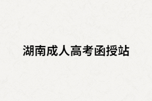 湖南成人高考函授站是什么？如何選擇正規(guī)的函授站？