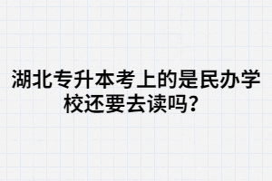 湖北專升本考上的是民辦學校還要去讀嗎？