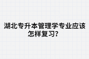 湖北專升本管理學(xué)專業(yè)應(yīng)該怎樣復(fù)習(xí)？