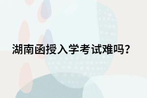 湖南函授專升本入學(xué)考試難嗎？有多難？