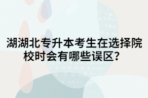 湖北專升本考生在選擇院校時會有哪些誤區(qū)？