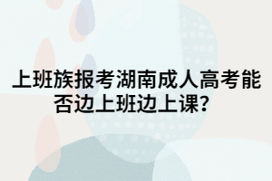 上班族報(bào)考湖南成人高考能否邊上班邊上課？