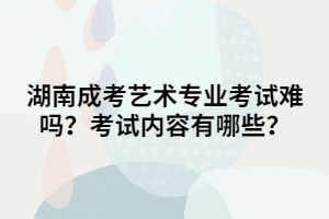 湖南成考藝術(shù)專業(yè)考試難嗎？考試內(nèi)容有哪些？