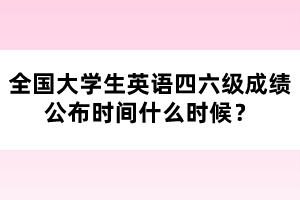 全國大學(xué)生英語四六級成績公布時間什么時候？