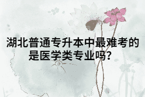 湖北普通專升本中最難考的是醫(yī)學(xué)類專業(yè)嗎？