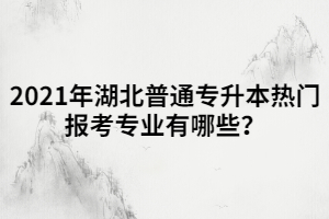 2021年湖北普通專升本熱門報考專業(yè)有哪些？